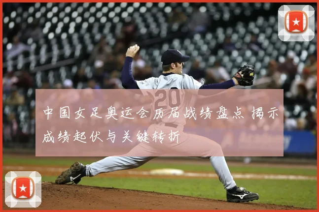 中国女足奥运会历届战绩盘点 揭示成绩起伏与关键转折