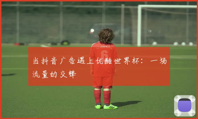 当抖音广告遇上优酷世界杯：一场流量的交锋