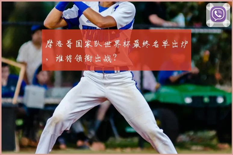 摩洛哥国家队世界杯最终名单出炉，谁将领衔出战？