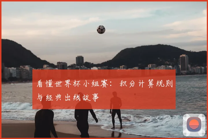 看懂世界杯小组赛:积分计算规则与经典出线故事