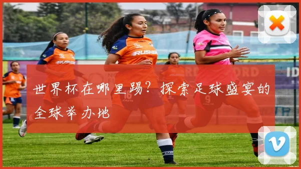 世界杯在哪里踢?探索足球盛宴的全球举办地