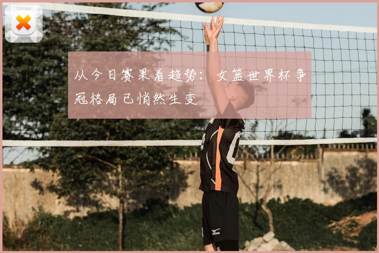从今日赛果看趋势:女篮世界杯争冠格局已悄然生变