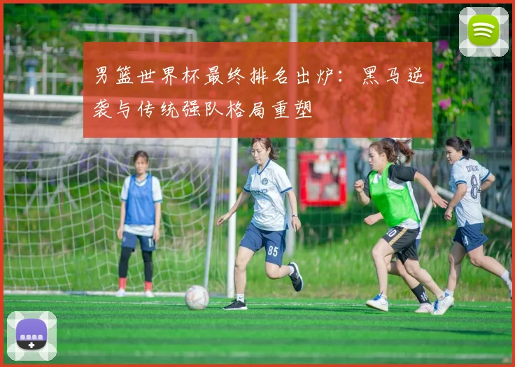 男篮世界杯最终排名出炉：黑马逆袭与传统强队格局重塑