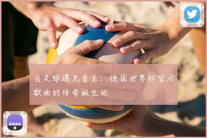当足球遇见音乐:德国世界杯官方歌曲的传奇诞生记