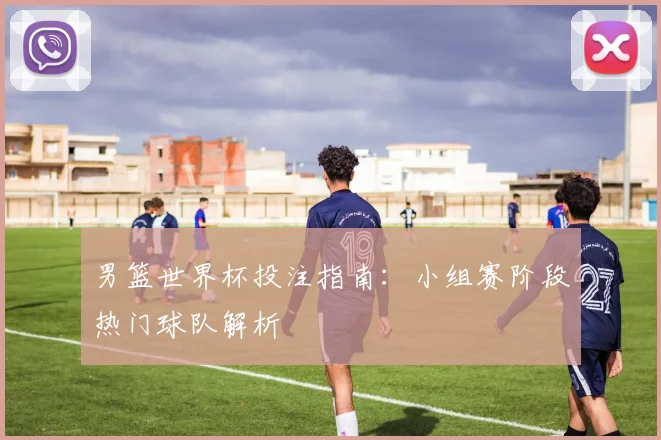 男篮世界杯投注指南：小组赛阶段热门球队解析