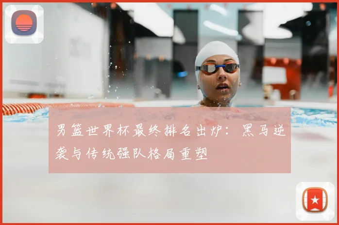 男篮世界杯最终排名出炉：黑马逆袭与传统强队格局重塑