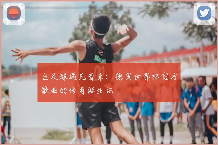 当足球遇见音乐:德国世界杯官方歌曲的传奇诞生记
